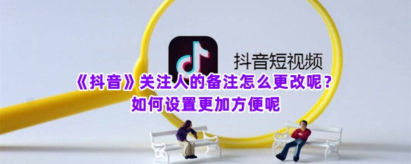 《抖音》关注人的备注怎么更改呢？如何设置更加方便呢