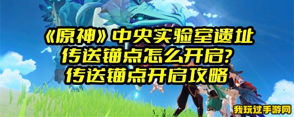 《原神》中央实验室遗址传送锚点怎么开启？传送锚点开启攻略