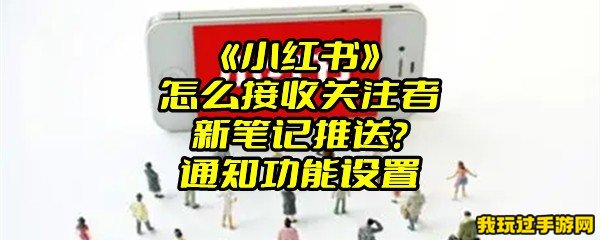 《小红书》怎么接收关注者新笔记推送？通知功能设置